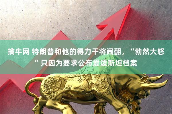 擒牛网 特朗普和他的得力干将闹翻，“勃然大怒”只因为要求公布爱泼斯坦档案