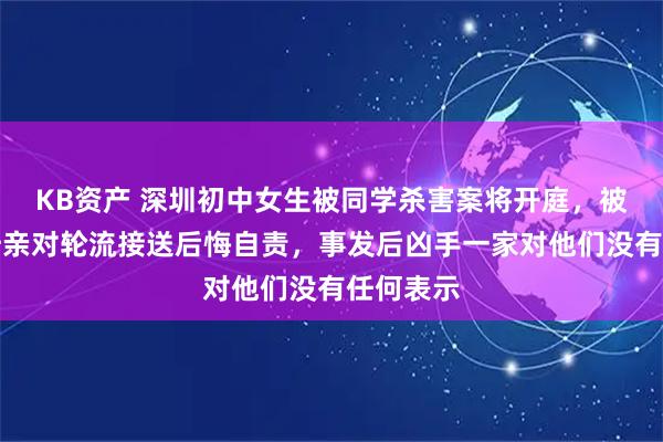 KB资产 深圳初中女生被同学杀害案将开庭，被害女生母亲对轮流接送后悔自责，事发后凶手一家对他们没有任何表示