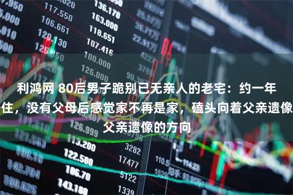 利鸿网 80后男子跪别已无亲人的老宅：约一年无人居住，没有父母后感觉家不再是家，磕头向着父亲遗像的方向