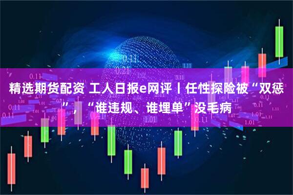精选期货配资 工人日报e网评丨任性探险被“双惩”，“谁违规、谁埋单”没毛病