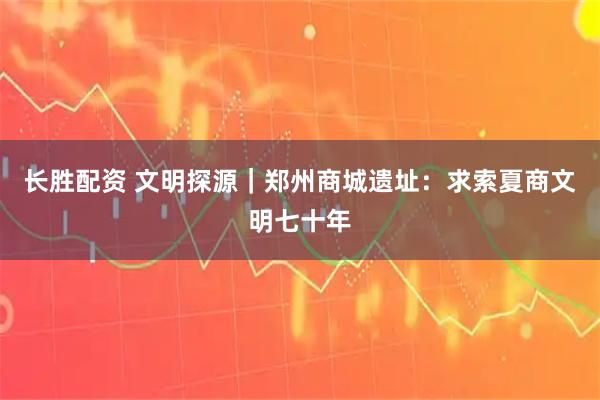 长胜配资 文明探源｜郑州商城遗址：求索夏商文明七十年