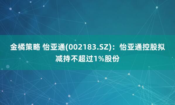 金橘策略 怡亚通(002183.SZ)：怡亚通控股拟减持不超过1%股份
