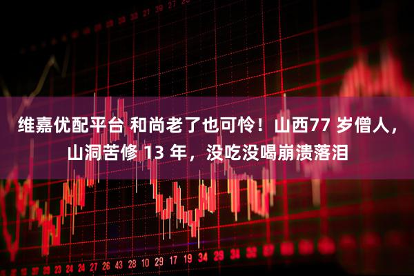维嘉优配平台 和尚老了也可怜！山西77 岁僧人，山洞苦修 13 年，没吃没喝崩溃落泪