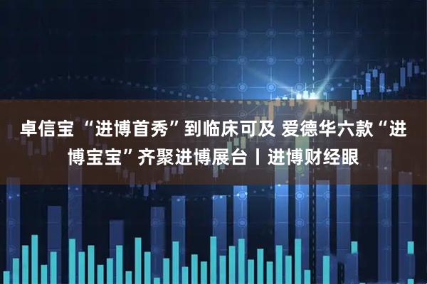 卓信宝 “进博首秀”到临床可及 爱德华六款“进博宝宝”齐聚进博展台丨进博财经眼