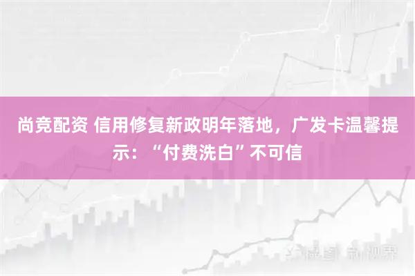 尚竞配资 信用修复新政明年落地，广发卡温馨提示：“付费洗白”不可信