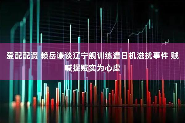 爱配配资 赖岳谦谈辽宁舰训练遭日机滋扰事件 贼喊捉贼实为心虚