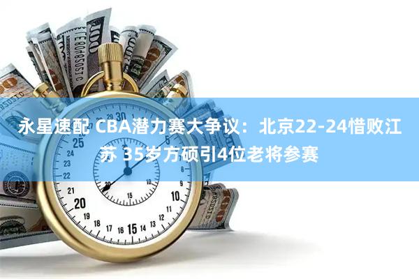 永星速配 CBA潜力赛大争议：北京22-24惜败江苏 35岁方硕引4位老将参赛