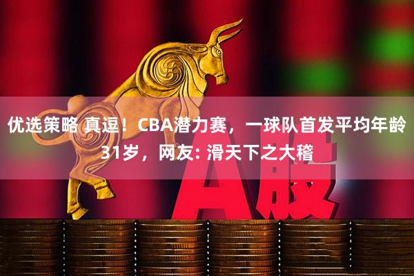 优选策略 真逗！CBA潜力赛，一球队首发平均年龄31岁，网友: 滑天下之大稽