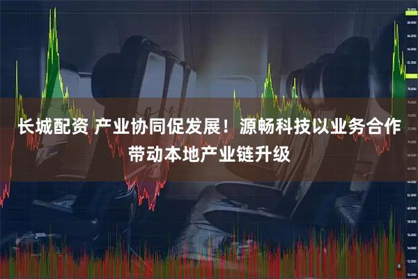 长城配资 产业协同促发展！源畅科技以业务合作带动本地产业链升级