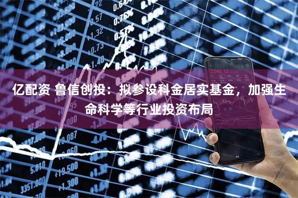 亿配资 鲁信创投：拟参设科金居实基金，加强生命科学等行业投资布局