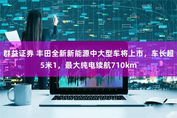 群益证券 丰田全新新能源中大型车将上市，车长超5米1，最大纯电续航710km