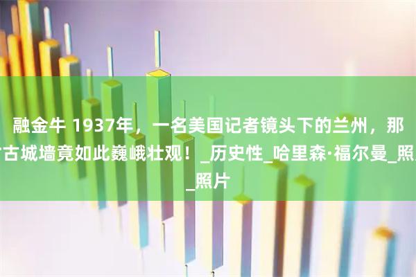 融金牛 1937年，一名美国记者镜头下的兰州，那时古城墙竟如此巍峨壮观！_历史性_哈里森·福尔曼_照片