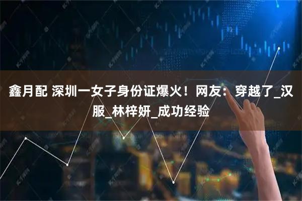 鑫月配 深圳一女子身份证爆火！网友：穿越了_汉服_林梓妍_成功经验