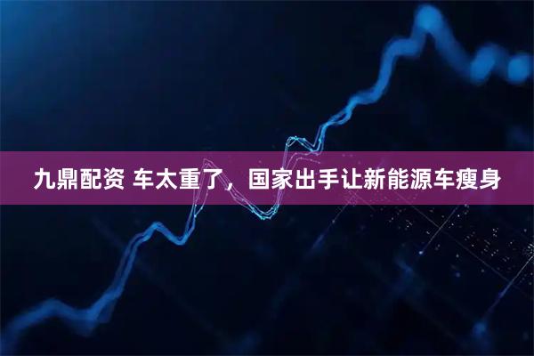 九鼎配资 车太重了，国家出手让新能源车瘦身