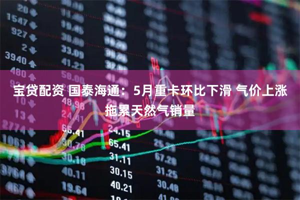 宝贷配资 国泰海通：5月重卡环比下滑 气价上涨拖累天然气销量