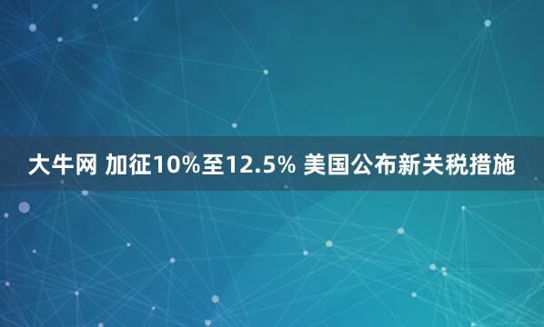 大牛网 加征10%至12.5% 美国公布新关税措施